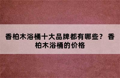 香柏木浴桶十大品牌都有哪些？ 香柏木浴桶的价格